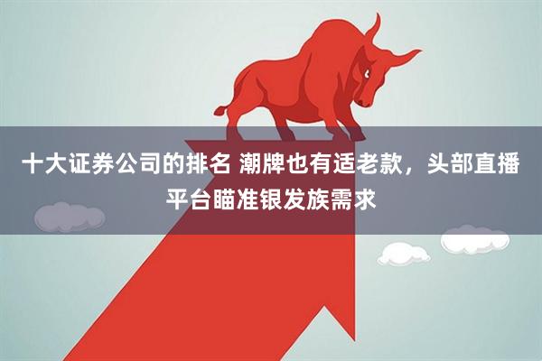 十大证券公司的排名 潮牌也有适老款，头部直播平台瞄准银发族需求