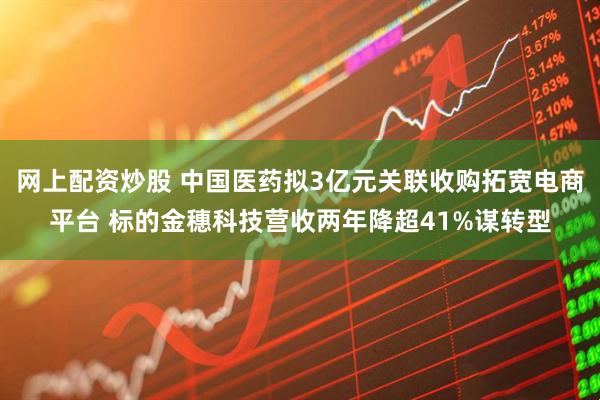 网上配资炒股 中国医药拟3亿元关联收购拓宽电商平台 标的金穗科技营收两年降超41%谋转型