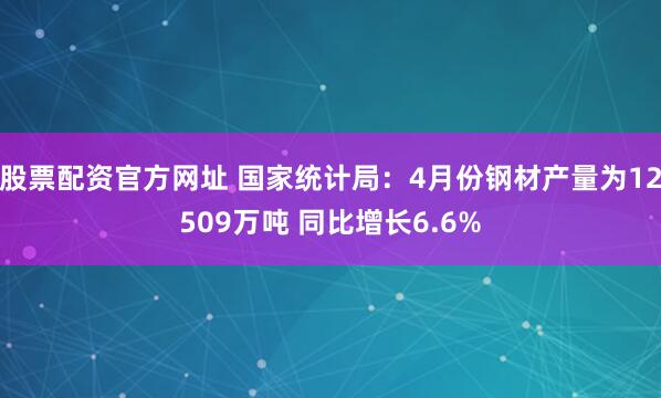 股票配资官方网址 国家统计局：4月份钢材产量为12509万吨 同比增长6.6%