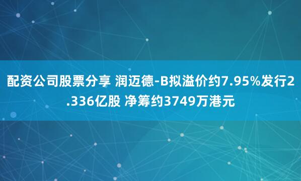 配资公司股票分享 润迈德-B拟溢价约7.95%发行2.336亿股 净筹约3749万港元