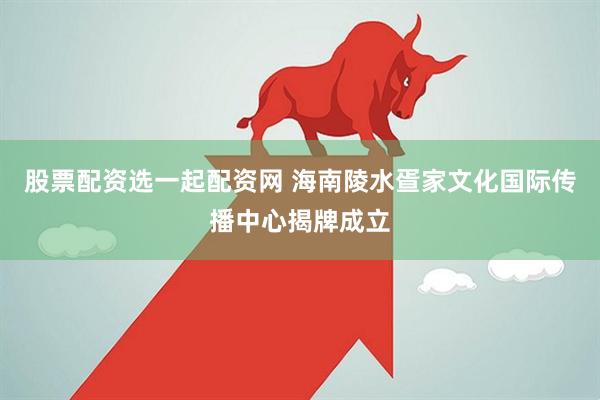 股票配资选一起配资网 海南陵水疍家文化国际传播中心揭牌成立