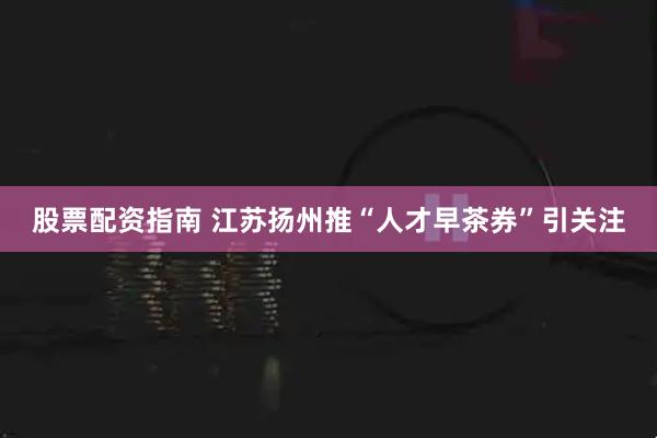 股票配资指南 江苏扬州推“人才早茶券”引关注