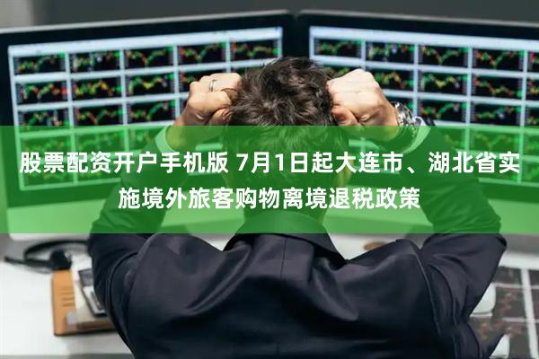股票配资开户手机版 7月1日起大连市、湖北省实施境外旅客购物离境退税政策