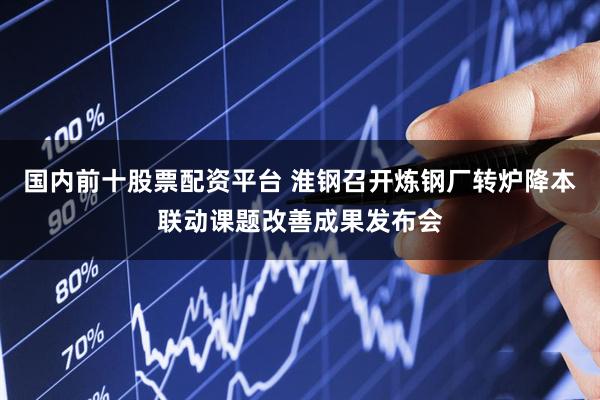 国内前十股票配资平台 淮钢召开炼钢厂转炉降本联动课题改善成果发布会