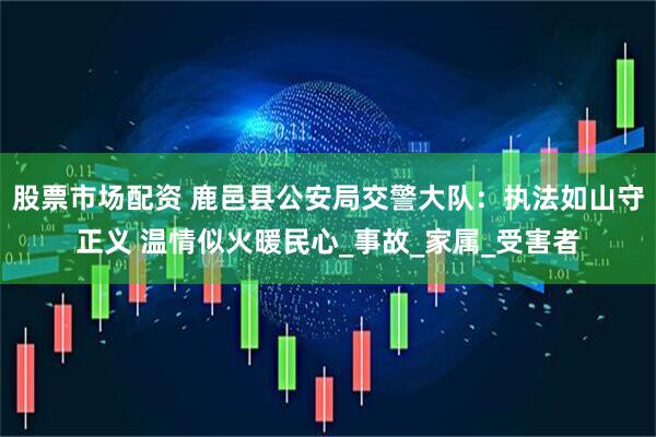 股票市场配资 鹿邑县公安局交警大队：执法如山守正义 温情似火暖民心_事故_家属_受害者
