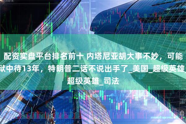 配资实盘平台排名前十 内塔尼亚胡大事不妙，可能要在狱中待13年，特朗普二话不说出手了_美国_超级英雄_司法