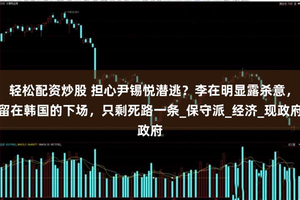轻松配资炒股 担心尹锡悦潜逃？李在明显露杀意，留在韩国的下场，只剩死路一条_保守派_经济_现政府