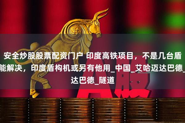 安全炒股股票配资门户 印度高铁项目，不是几台盾构机能解决，印度盾构机或另有他用_中国_艾哈迈达巴德_隧道