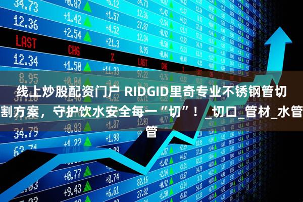 线上炒股配资门户 RIDGID里奇专业不锈钢管切割方案，守护饮水安全每一“切”！_切口_管材_水管