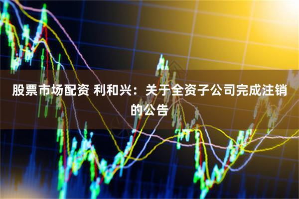 股票市场配资 利和兴：关于全资子公司完成注销的公告