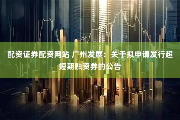 配资证券配资网站 广州发展：关于拟申请发行超短期融资券的公告