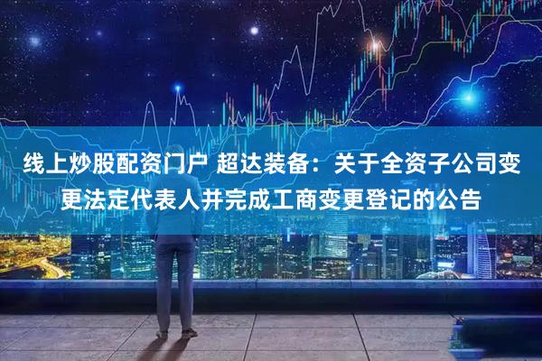 线上炒股配资门户 超达装备：关于全资子公司变更法定代表人并完成工商变更登记的公告
