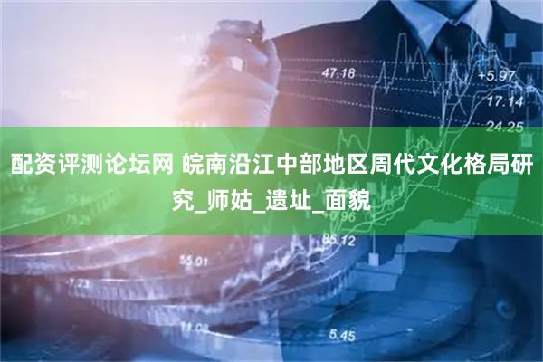 配资评测论坛网 皖南沿江中部地区周代文化格局研究_师姑_遗址_面貌