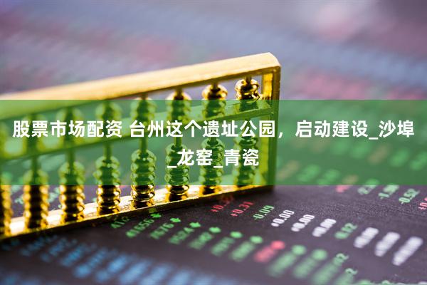 股票市场配资 台州这个遗址公园，启动建设_沙埠_龙窑_青瓷