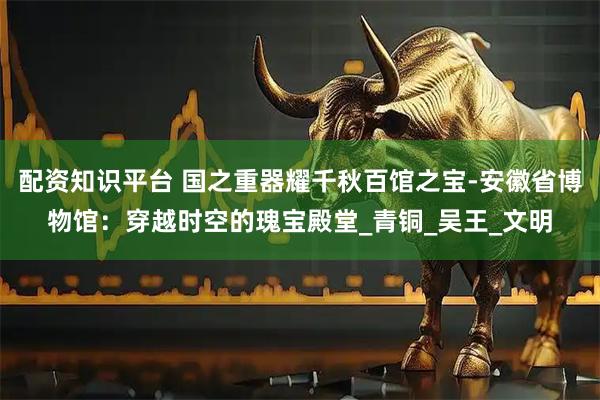 配资知识平台 国之重器耀千秋百馆之宝-安徽省博物馆：穿越时空的瑰宝殿堂_青铜_吴王_文明