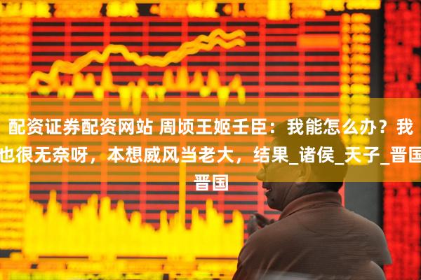 配资证券配资网站 周顷王姬壬臣：我能怎么办？我也很无奈呀，本想威风当老大，结果_诸侯_天子_晋国