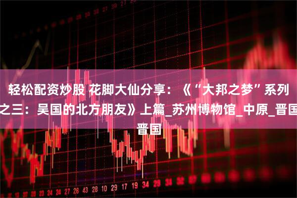 轻松配资炒股 花脚大仙分享：《“大邦之梦”系列之三：吴国的北方朋友》上篇_苏州博物馆_中原_晋国