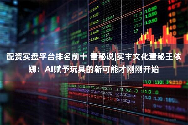 配资实盘平台排名前十 董秘说|实丰文化董秘王依娜：AI赋予玩具的新可能才刚刚开始