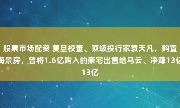 股票市场配资 复旦校董、顶级投行家袁天凡，购置海景房，曾将1.6亿购入的豪宅出售给马云、净赚13亿