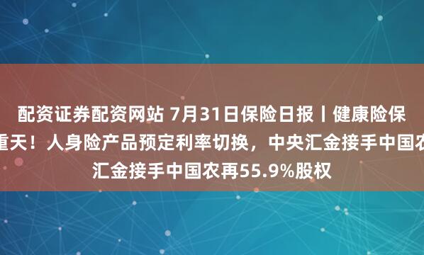 配资证券配资网站 7月31日保险日报丨健康险保费增速冰火两重天！人身险产品预定利率切换，中央汇金接手中国农再55.9%股权