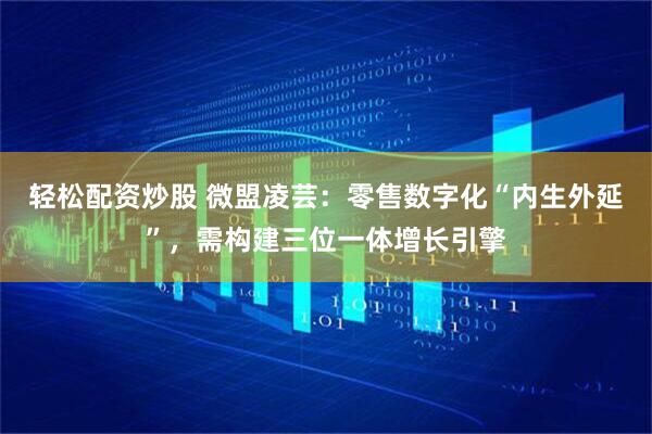 轻松配资炒股 微盟凌芸：零售数字化“内生外延”，需构建三位一体增长引擎