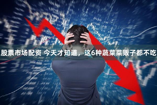 股票市场配资 今天才知道，这6种蔬菜菜贩子都不吃