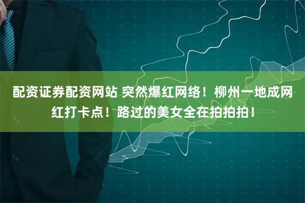 配资证券配资网站 突然爆红网络！柳州一地成网红打卡点！路过的美女全在拍拍拍！