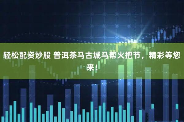 轻松配资炒股 普洱茶马古城马帮火把节，精彩等您来！