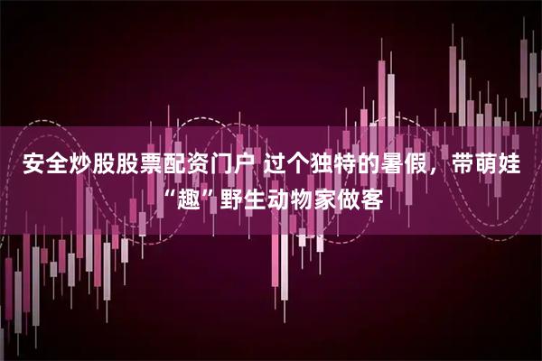 安全炒股股票配资门户 过个独特的暑假，带萌娃“趣”野生动物家做客