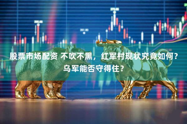 股票市场配资 不吹不黑，红军村现状究竟如何？乌军能否守得住？