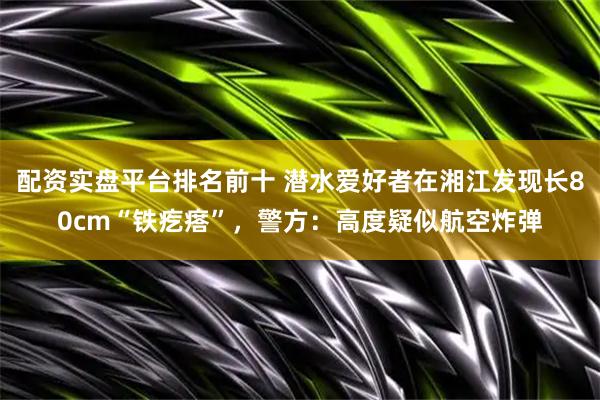 配资实盘平台排名前十 潜水爱好者在湘江发现长80cm“铁疙瘩”，警方：高度疑似航空炸弹