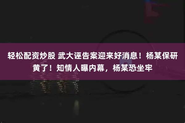 轻松配资炒股 武大诬告案迎来好消息！杨某保研黄了！知情人曝内幕，杨某恐坐牢