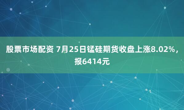 股票市场配资 7月25日锰硅期货收盘上涨8.02%，报6414元