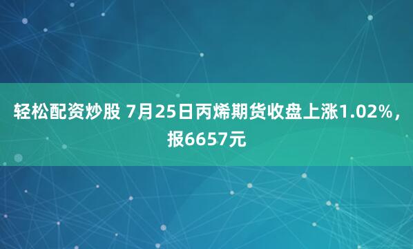 轻松配资炒股 7月25日丙烯期货收盘上涨1.02%，报6657元