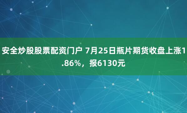 安全炒股股票配资门户 7月25日瓶片期货收盘上涨1.86%，报6130元