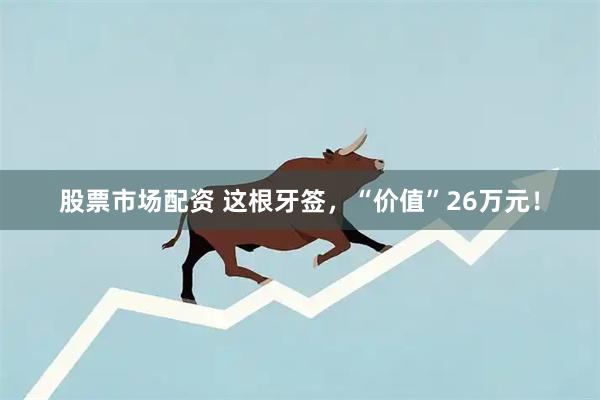 股票市场配资 这根牙签，“价值”26万元！