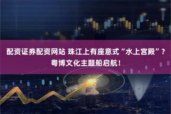 配资证券配资网站 珠江上有座意式“水上宫殿”？粤博文化主题船启航！