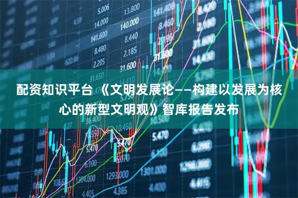 配资知识平台 《文明发展论——构建以发展为核心的新型文明观》智库报告发布