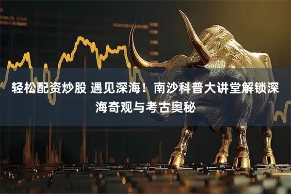 轻松配资炒股 遇见深海！南沙科普大讲堂解锁深海奇观与考古奥秘