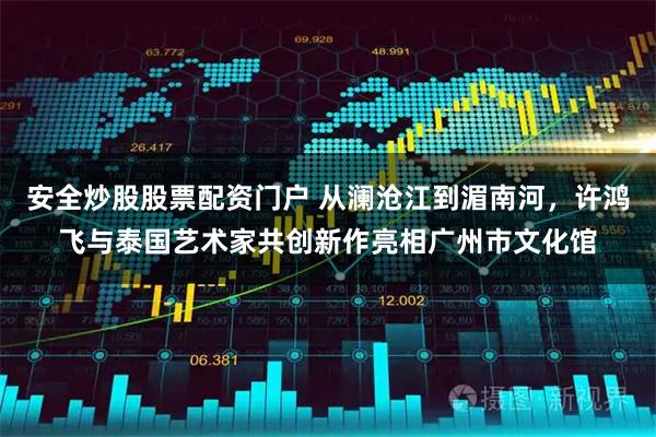 安全炒股股票配资门户 从澜沧江到湄南河，许鸿飞与泰国艺术家共创新作亮相广州市文化馆