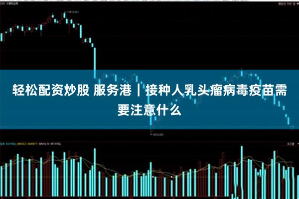 轻松配资炒股 服务港｜接种人乳头瘤病毒疫苗需要注意什么