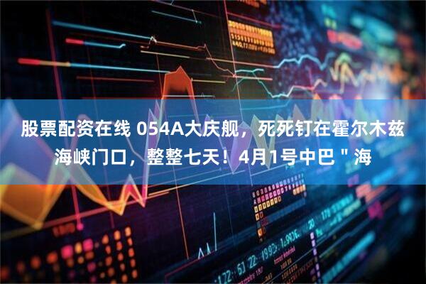 股票配资在线 054A大庆舰，死死钉在霍尔木兹海峡门口，整整七天！4月1号中巴＂海