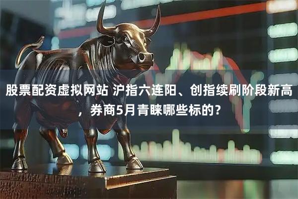 股票配资虚拟网站 沪指六连阳、创指续刷阶段新高，券商5月青睐哪些标的？