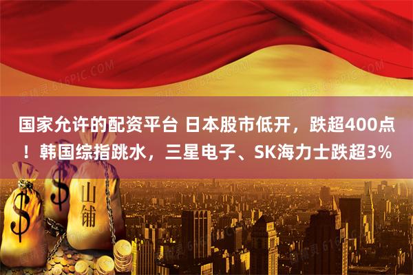 国家允许的配资平台 日本股市低开，跌超400点！韩国综指跳水，三星电子、SK海力士跌超3%