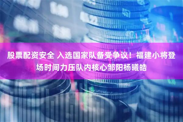 股票配资安全 入选国家队备受争议！福建小将登场时间力压队内核心邹阳杨曦皓