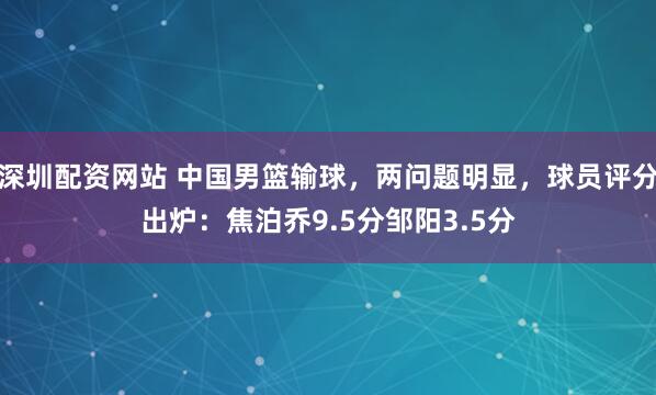 深圳配资网站 中国男篮输球，两问题明显，球员评分出炉：焦泊乔9.5分邹阳3.5分