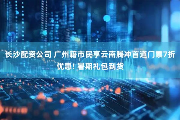 长沙配资公司 广州籍市民享云南腾冲首道门票7折优惠! 暑期礼包到货