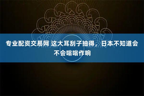 专业配资交易网 这大耳刮子抽得，日本不知道会不会嗡嗡作响