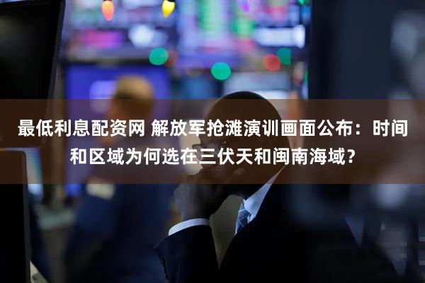 最低利息配资网 解放军抢滩演训画面公布：时间和区域为何选在三伏天和闽南海域？